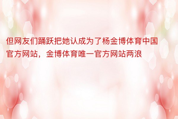 但网友们踊跃把她认成为了杨金博体育中国官方网站，金博体育唯一官方网站两浪