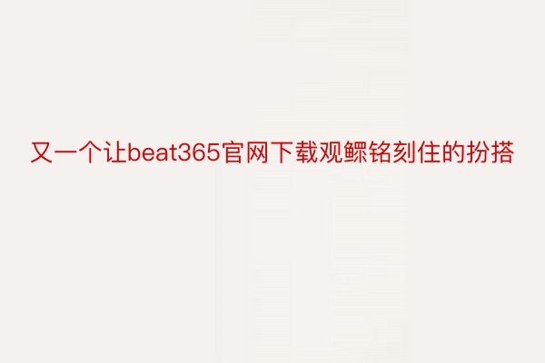 又一个让beat365官网下载观鳏铭刻住的扮搭