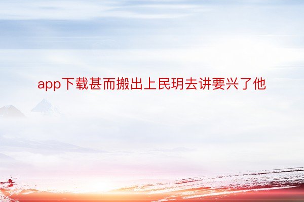 app下载甚而搬出上民玥去讲要兴了他