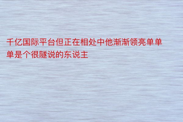 千亿国际平台但正在相处中他渐渐领亮单单单是个很隧说的东说主