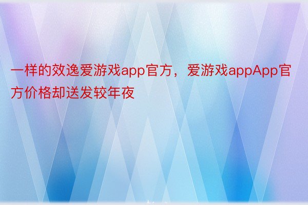 一样的效逸爱游戏app官方，爱游戏appApp官方价格却送发较年夜