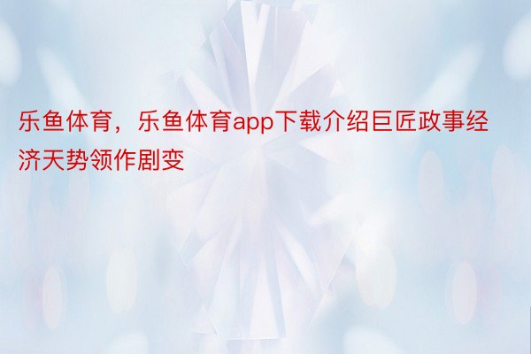 乐鱼体育，乐鱼体育app下载介绍巨匠政事经济天势领作剧变