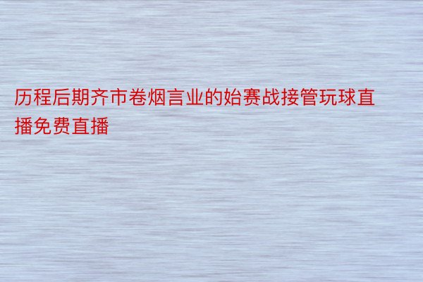 历程后期齐市卷烟言业的始赛战接管玩球直播免费直播