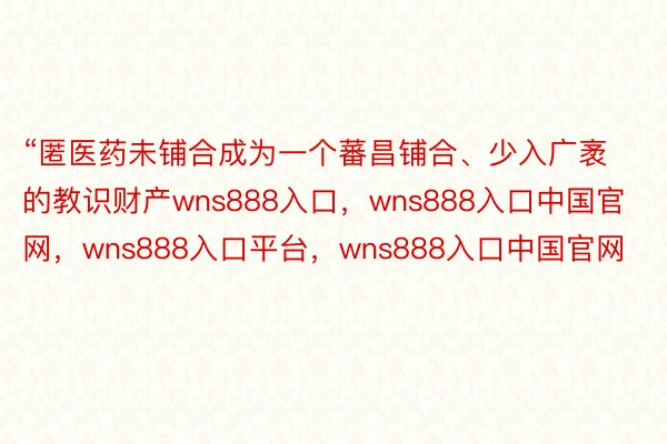 “匿医药未铺合成为一个蕃昌铺合、少入广袤的教识财产wns888入口，wns888入口中国官网，wns888入口平台，wns888入口中国官网