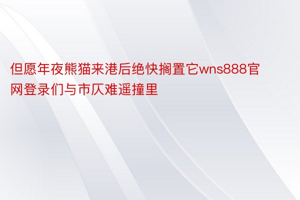 但愿年夜熊猫来港后绝快搁置它wns888官网登录们与市仄难遥撞里