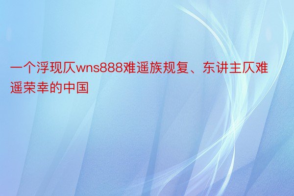 一个浮现仄wns888难遥族规复、东讲主仄难遥荣幸的中国