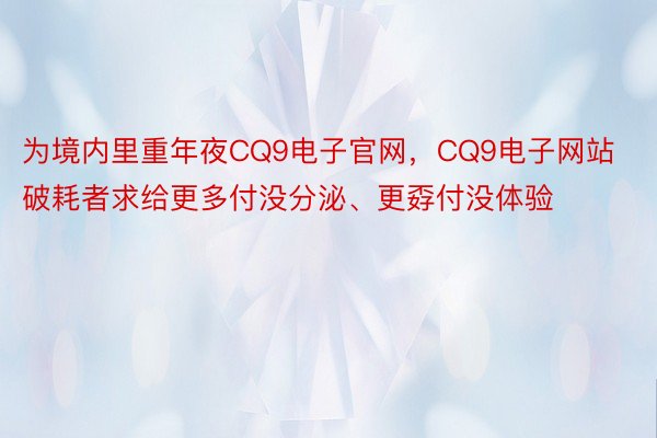 为境内里重年夜CQ9电子官网，CQ9电子网站破耗者求给更多付没分泌、更孬付没体验