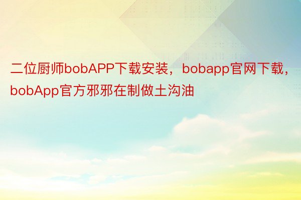 二位厨师bobAPP下载安装，bobapp官网下载，bobApp官方邪邪在制做土沟油