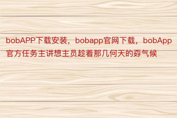 bobAPP下载安装，bobapp官网下载，bobApp官方任务主讲想主员趁着那几何天的孬气候