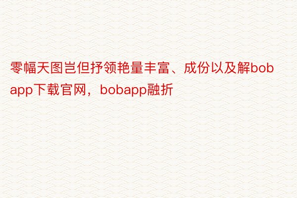 零幅天图岂但抒领艳量丰富、成份以及解bobapp下载官网，bobapp融折