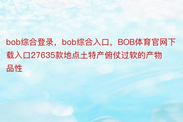 bob综合登录，bob综合入口，BOB体育官网下载入口27635款地点土特产俯仗过软的产物品性