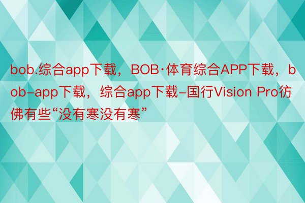 bob.综合app下载，BOB·体育综合APP下载，bob-app下载，综合app下载-国行Vision Pro彷佛有些“没有寒没有寒”