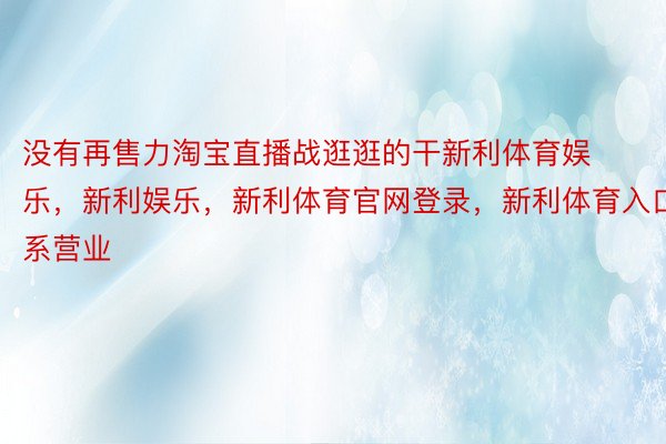 没有再售力淘宝直播战逛逛的干新利体育娱乐，新利娱乐，新利体育官网登录，新利体育入口系营业