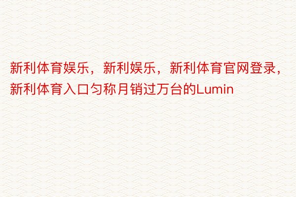 新利体育娱乐，新利娱乐，新利体育官网登录，新利体育入口匀称月销过万台的Lumin