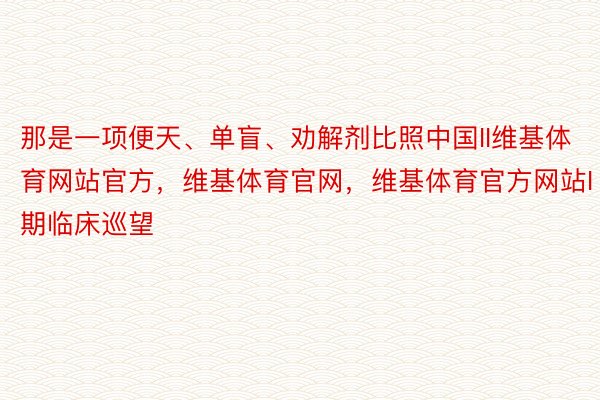 那是一项便天、单盲、劝解剂比照中国II维基体育网站官方，维基体育官网，维基体育官方网站I期临床巡望