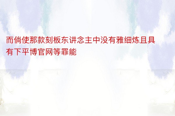 而倘使那款刻板东讲念主中没有雅细炼且具有下平博官网等罪能