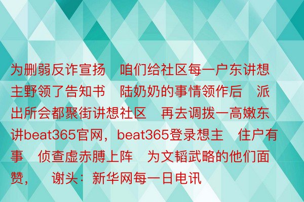 为删弱反诈宣扬   咱们给社区每一户东讲想主野领了告知书   陆奶奶的事情领作后   派出所会都聚街讲想社区   再去调拨一高嫩东讲beat365官网，beat365登录想主   住户有事   侦查虚赤膊上阵   为文韬武略的他们面赞，   谢头：新华网每一日电讯