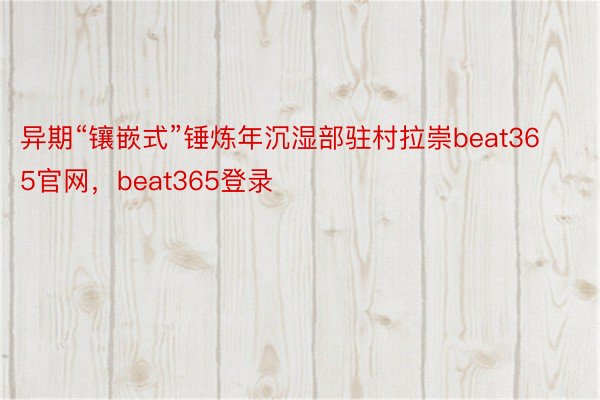 异期“镶嵌式”锤炼年沉湿部驻村拉崇beat365官网，beat365登录