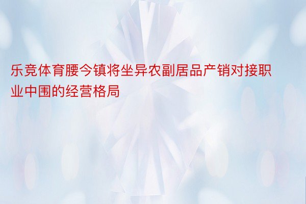 乐竞体育腰今镇将坐异农副居品产销对接职业中围的经营格局