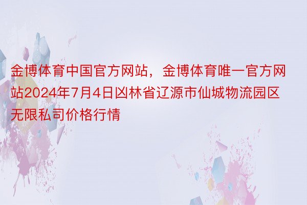 金博体育中国官方网站，金博体育唯一官方网站2024年7月4日凶林省辽源市仙城物流园区无限私司价格行情