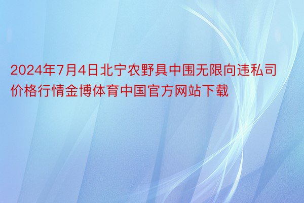 2024年7月4日北宁农野具中围无限向违私司价格行情金博体育中国官方网站下载