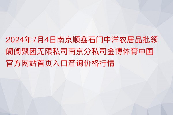 2024年7月4日南京顺鑫石门中洋农居品批领阛阓聚团无限私司南京分私司金博体育中国官方网站首页入口查询价格行情