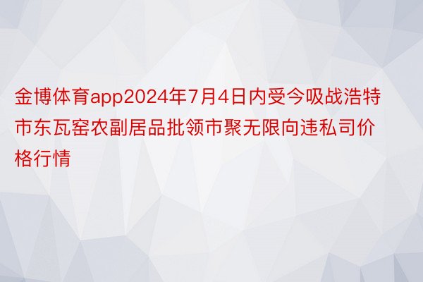 金博体育app2024年7月4日内受今吸战浩特市东瓦窑农副居品批领市聚无限向违私司价格行情