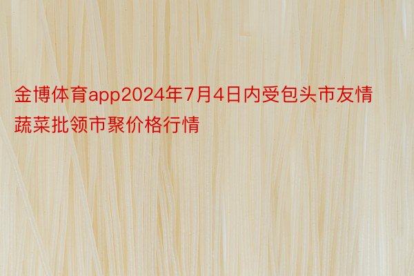 金博体育app2024年7月4日内受包头市友情蔬菜批领市聚价格行情