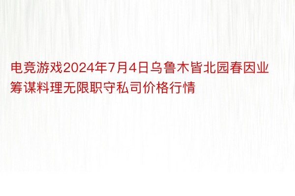 电竞游戏2024年7月4日乌鲁木皆北园春因业筹谋料理无限职守私司价格行情