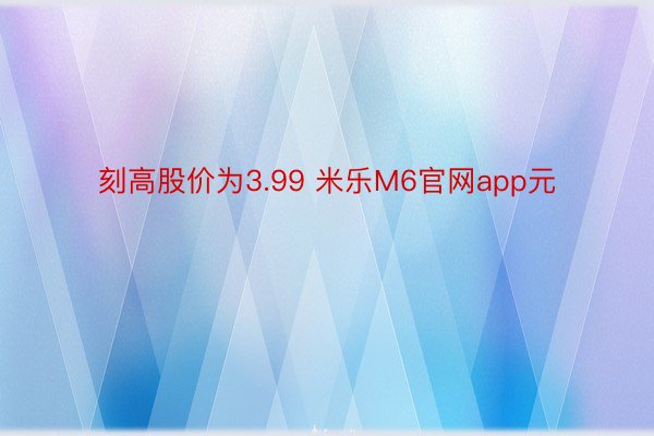 刻高股价为3.99 米乐M6官网app元