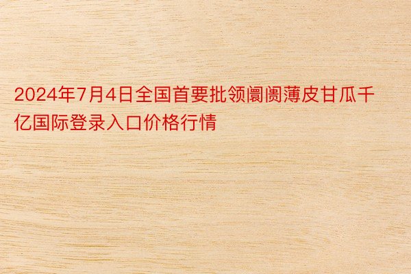 2024年7月4日全国首要批领阛阓薄皮甘瓜千亿国际登录入口价格行情