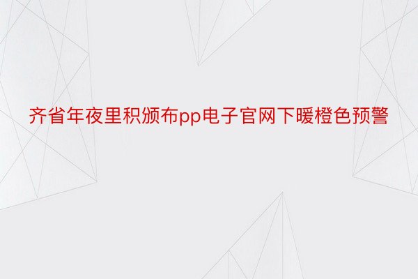 齐省年夜里积颁布pp电子官网下暖橙色预警