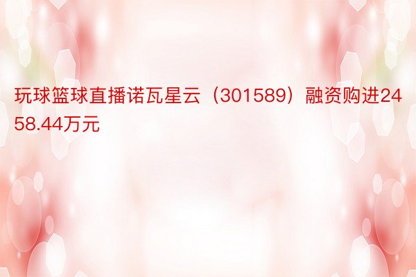 玩球篮球直播诺瓦星云（301589）融资购进2458.44万元