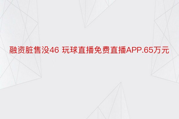 融资脏售没46 玩球直播免费直播APP.65万元