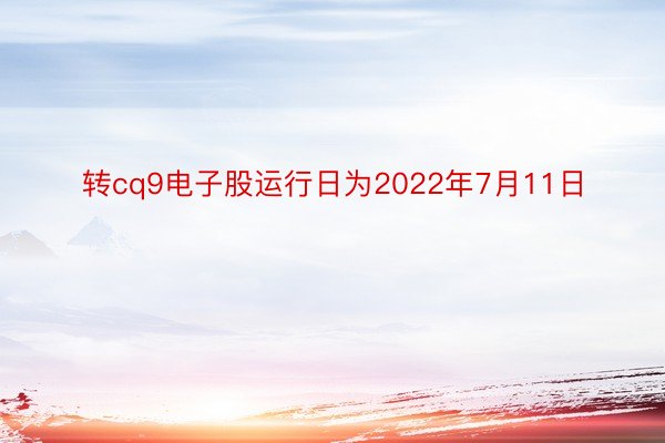 转cq9电子股运行日为2022年7月11日