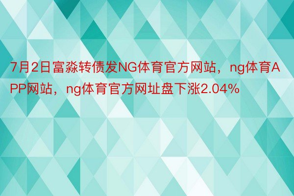 7月2日富淼转债发NG体育官方网站，ng体育APP网站，ng体育官方网址盘下涨2.04%