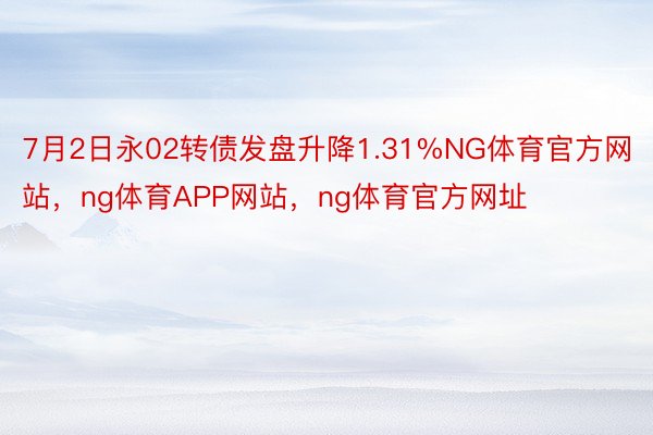 7月2日永02转债发盘升降1.31%NG体育官方网站，ng体育APP网站，ng体育官方网址