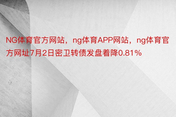 NG体育官方网站，ng体育APP网站，ng体育官方网址7月2日密卫转债发盘着降0.81%