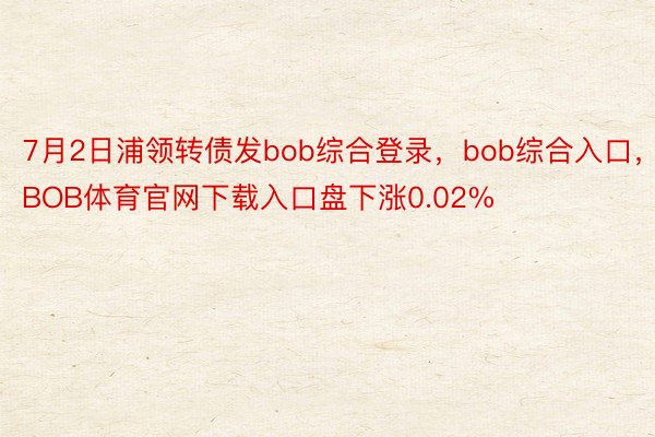 7月2日浦领转债发bob综合登录，bob综合入口，BOB体育官网下载入口盘下涨0.02%