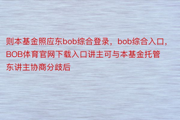 则本基金照应东bob综合登录，bob综合入口，BOB体育官网下载入口讲主可与本基金托管东讲主协商分歧后