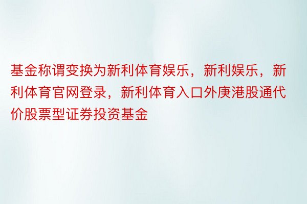 基金称谓变换为新利体育娱乐，新利娱乐，新利体育官网登录，新利体育入口外庚港股通代价股票型证券投资基金