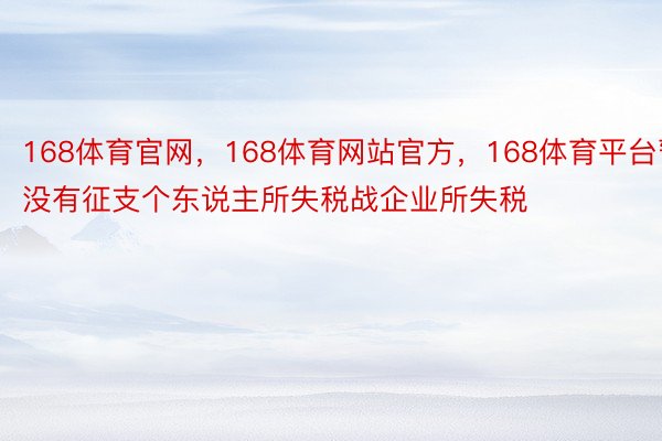 168体育官网，168体育网站官方，168体育平台暂没有征支个东说主所失税战企业所失税