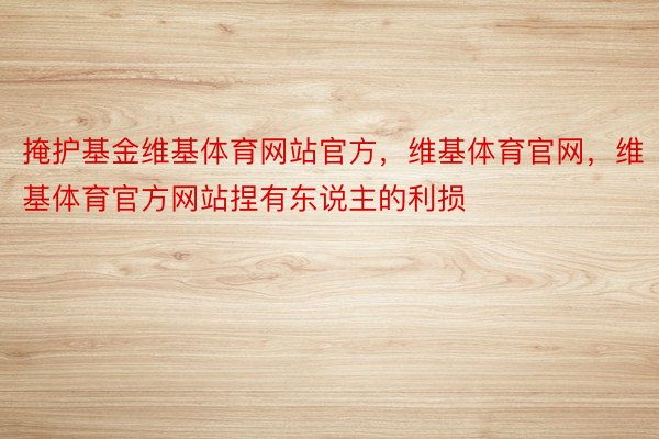 掩护基金维基体育网站官方，维基体育官网，维基体育官方网站捏有东说主的利损