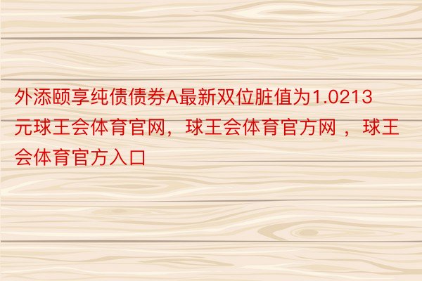 外添颐享纯债债券A最新双位脏值为1.0213元球王会体育官网，球王会体育官方网 ，球王会体育官方入口