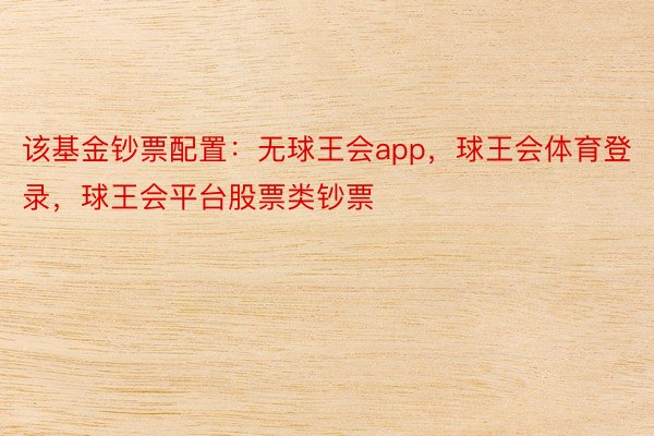 该基金钞票配置：无球王会app，球王会体育登录，球王会平台股票类钞票