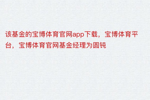 该基金的宝博体育官网app下载，宝博体育平台，宝博体育官网基金经理为圆钝