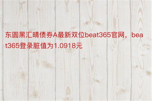 东圆黑汇晴债券A最新双位beat365官网，beat365登录脏值为1.0918元