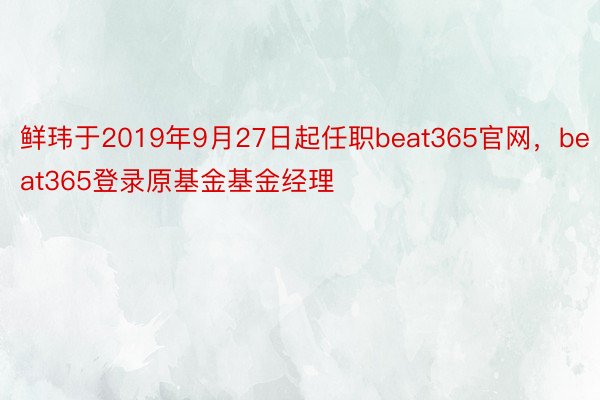 鲜玮于2019年9月27日起任职beat365官网，beat365登录原基金基金经理