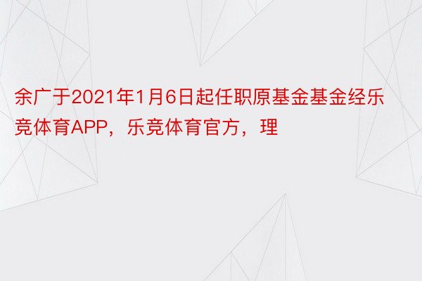 余广于2021年1月6日起任职原基金基金经乐竞体育APP，乐竞体育官方，理