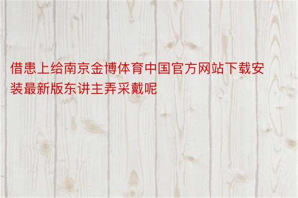 借患上给南京金博体育中国官方网站下载安装最新版东讲主弄采戴呢